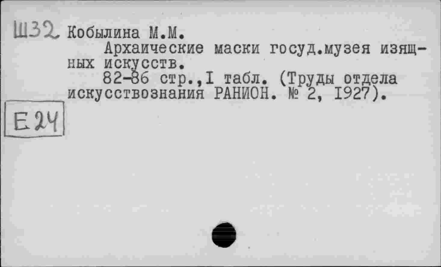 ﻿шзг Кобылина М.М.
Архаические маски госуд.музея изящных искусств.
82-Ö6 стр.,1 табл. (Труды отдела
 искусствознания РАНИОН. № 2, 1927).
Е2Ч
